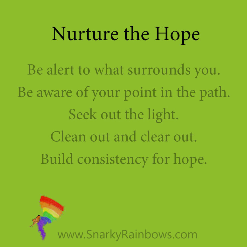 nurture the hope - points

Be alert to what surrounds you.
Be aware of your point in the path.
Seek out the light.
Clean out and clear out.
Build consistency for hope.